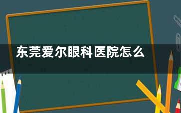 东莞爱尔眼科医院怎么样？好不好？新型技术设备硬核支撑|三栖医师守护|评价也说价格透明！